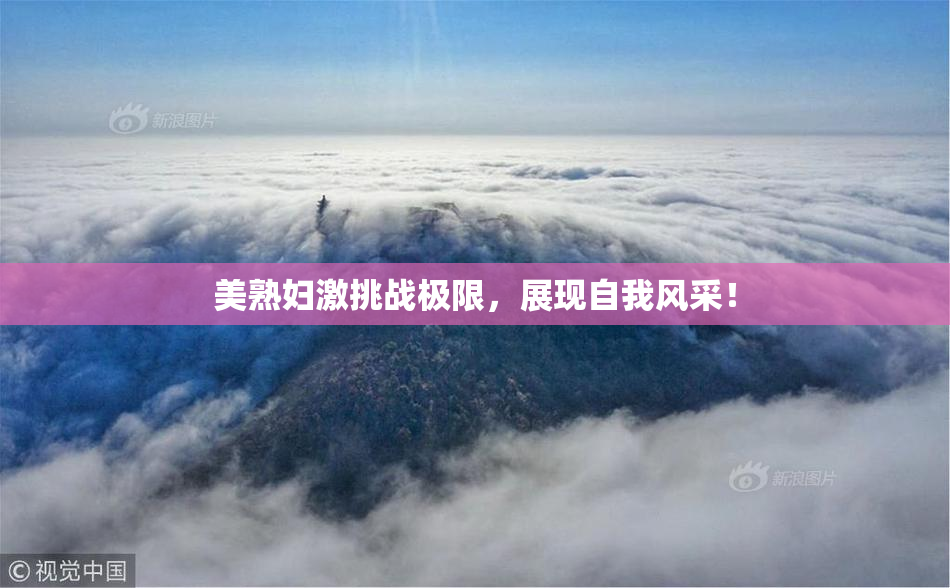 美熟妇激挑战极限，展现自我风采！