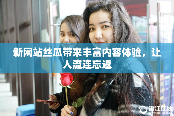 新网站丝瓜带来丰富内容体验，让人流连忘返