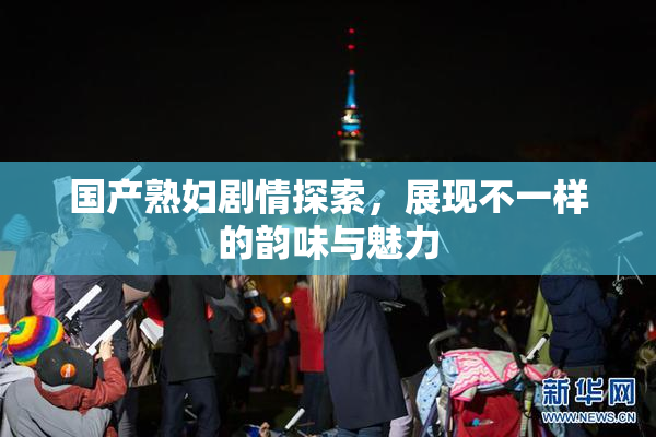 国产熟妇剧情探索，展现不一样的韵味与魅力