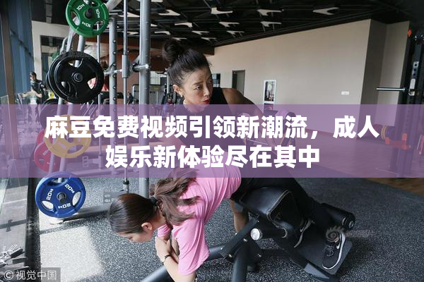 麻豆免费视频引领新潮流，成人娱乐新体验尽在其中