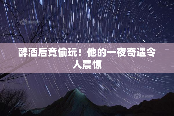 醉酒后竟偷玩！他的一夜奇遇令人震惊