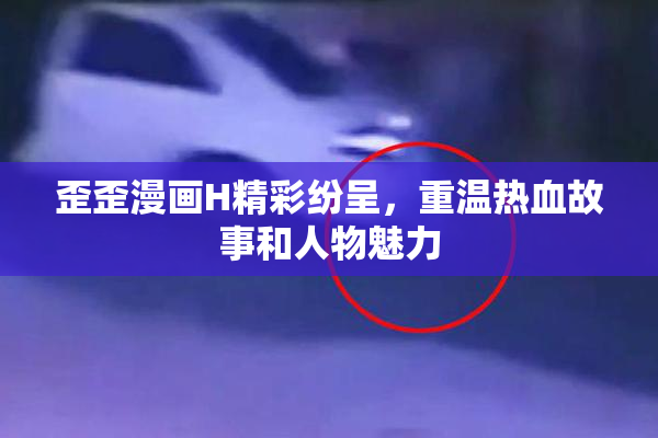 歪歪漫画H精彩纷呈，重温热血故事和人物魅力