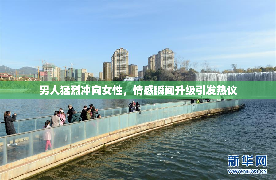 男人猛烈冲向女性，情感瞬间升级引发热议