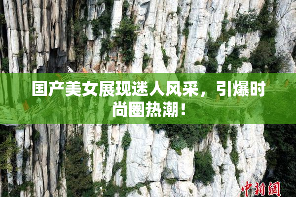 国产美女展现迷人风采，引爆时尚圈热潮！