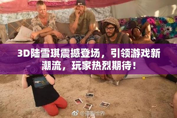 3D陆雪琪震撼登场，引领游戏新潮流，玩家热烈期待！