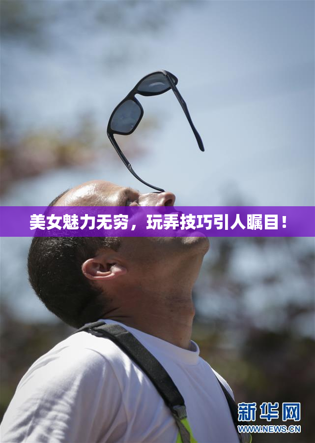 美女魅力无穷，玩弄技巧引人瞩目！