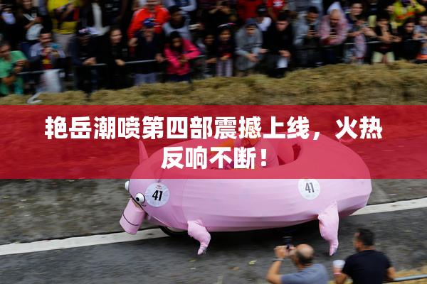 艳岳潮喷第四部震撼上线，火热反响不断！