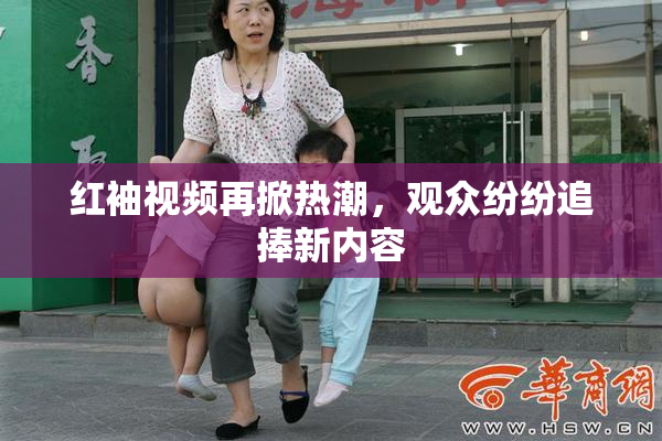 红袖视频再掀热潮，观众纷纷追捧新内容