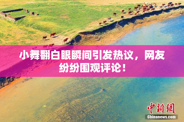 小舞翻白眼瞬间引发热议，网友纷纷围观评论！
