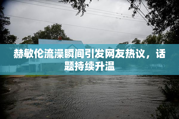 赫敏伦流澡瞬间引发网友热议，话题持续升温