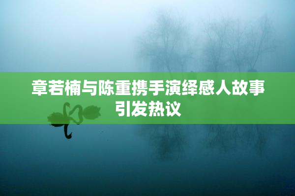 章若楠与陈重携手演绎感人故事引发热议