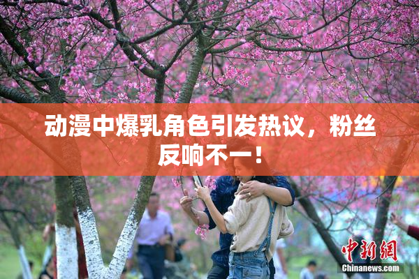 动漫中爆乳角色引发热议，粉丝反响不一！