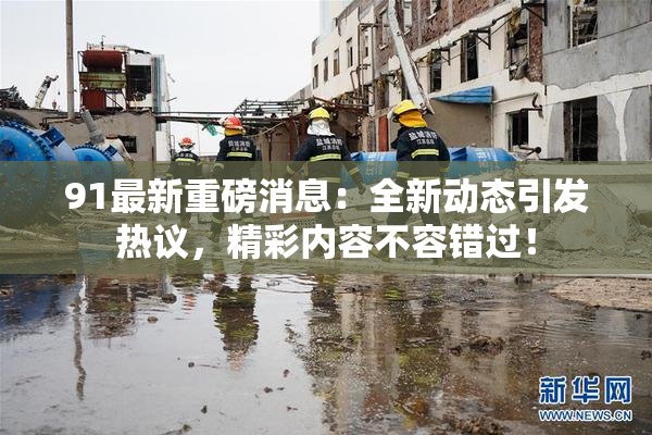 91最新重磅消息：全新动态引发热议，精彩内容不容错过！
