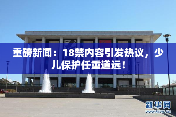 重磅新闻：18禁内容引发热议，少儿保护任重道远！