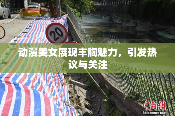 动漫美女展现丰胸魅力，引发热议与关注