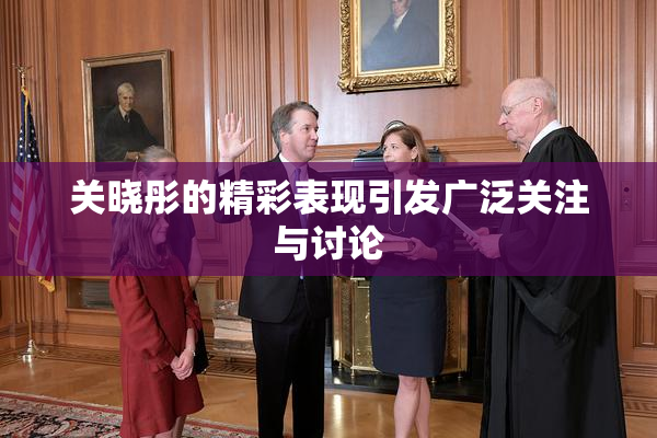 关晓彤的精彩表现引发广泛关注与讨论