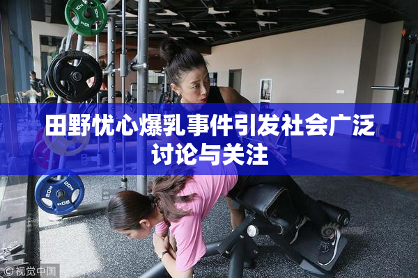田野忧心爆乳事件引发社会广泛讨论与关注