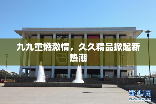 九九重燃激情，久久精品掀起新热潮