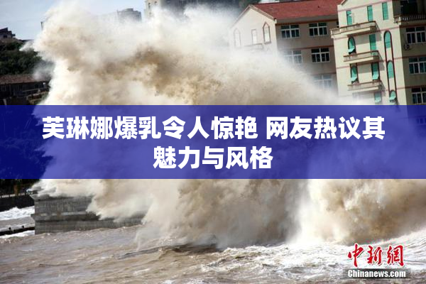 芙琳娜爆乳令人惊艳 网友热议其魅力与风格