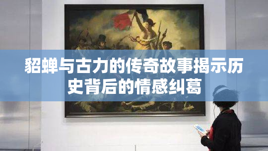 貂蝉与古力的传奇故事揭示历史背后的情感纠葛