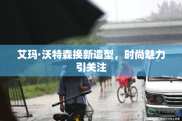艾玛·沃特森换新造型，时尚魅力引关注