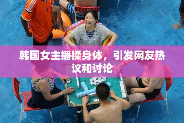 韩国女主播揉身体，引发网友热议和讨论