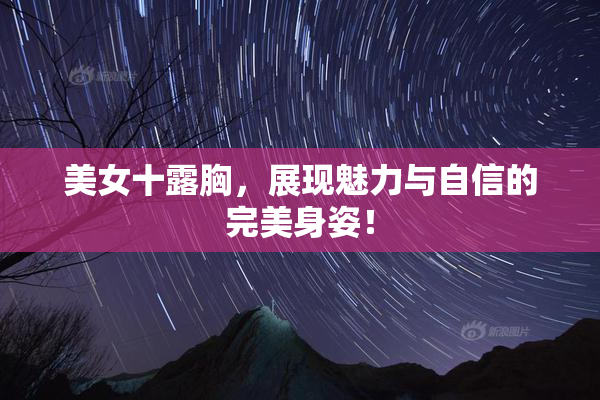美女十露胸，展现魅力与自信的完美身姿！