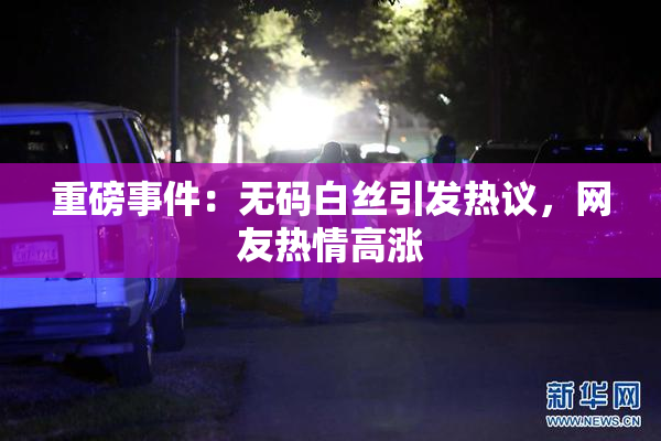 重磅事件：无码白丝引发热议，网友热情高涨