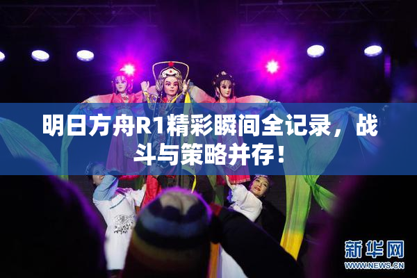 明日方舟R1精彩瞬间全记录，战斗与策略并存！