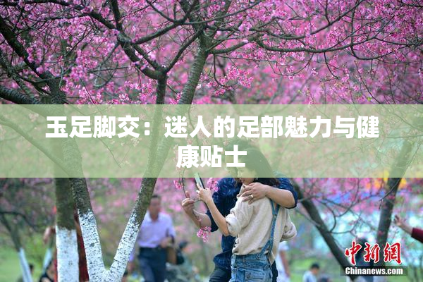 玉足脚交：迷人的足部魅力与健康贴士
