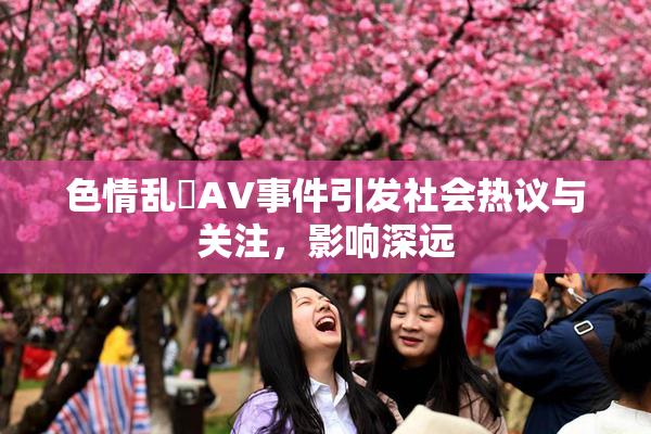 色情乱婬AV事件引发社会热议与关注，影响深远