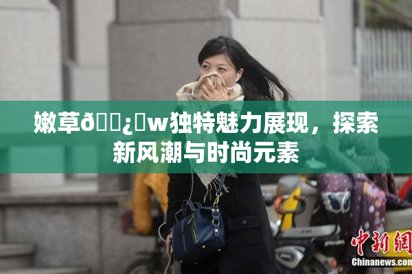 嫩草🌿‌w独特魅力展现，探索新风潮与时尚元素