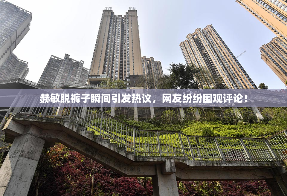 赫敏脱裤子瞬间引发热议，网友纷纷围观评论！