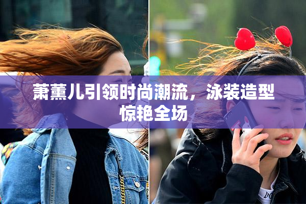 萧薰儿引领时尚潮流，泳装造型惊艳全场