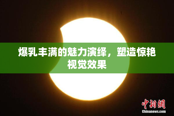 爆乳丰满的魅力演绎，塑造惊艳视觉效果