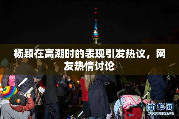 杨颖在高潮时的表现引发热议，网友热情讨论