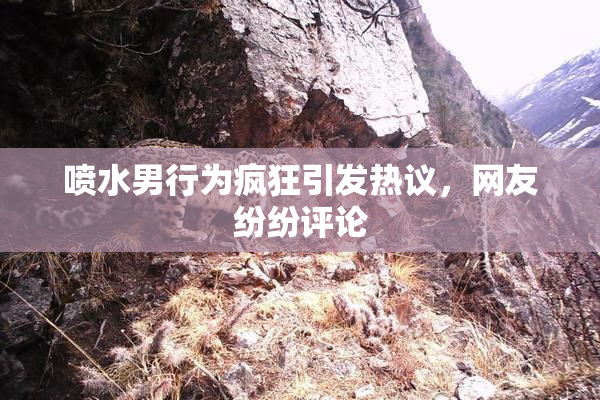 喷水男行为疯狂引发热议，网友纷纷评论
