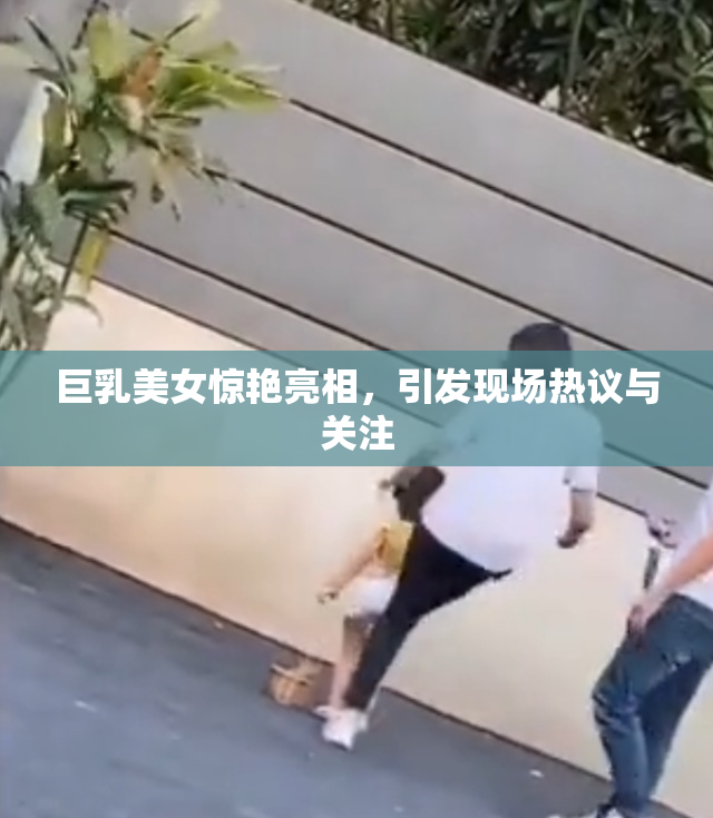 巨乳美女惊艳亮相，引发现场热议与关注