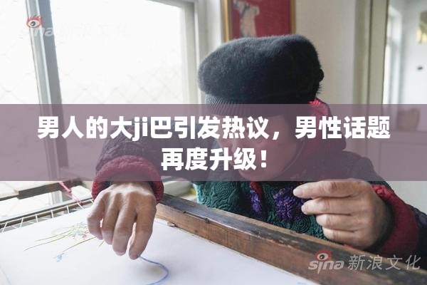 男人的大ji巴引发热议，男性话题再度升级！