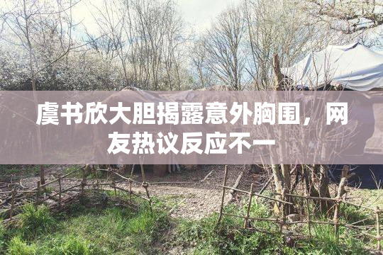 虞书欣大胆揭露意外胸围，网友热议反应不一