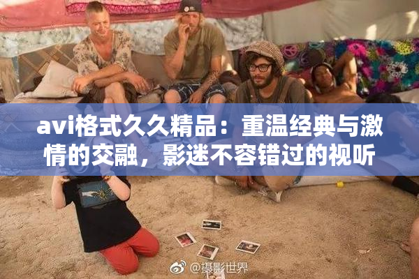 avi格式久久精品：重温经典与激情的交融，影迷不容错过的视听盛宴