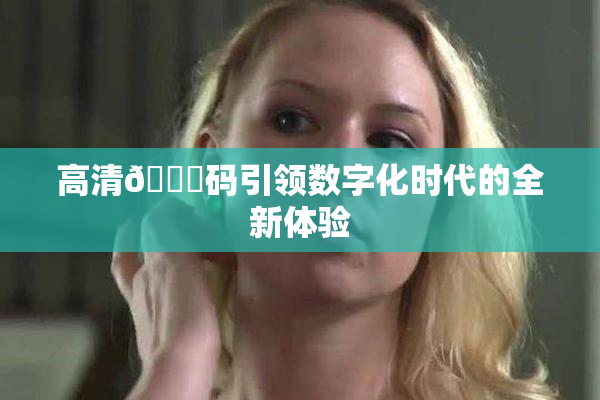 高清🈚码引领数字化时代的全新体验
