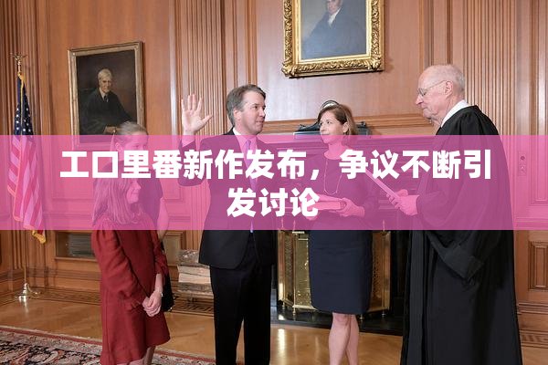 工口里番新作发布，争议不断引发讨论