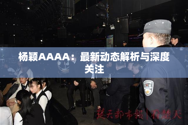 杨颖AAAA：最新动态解析与深度关注