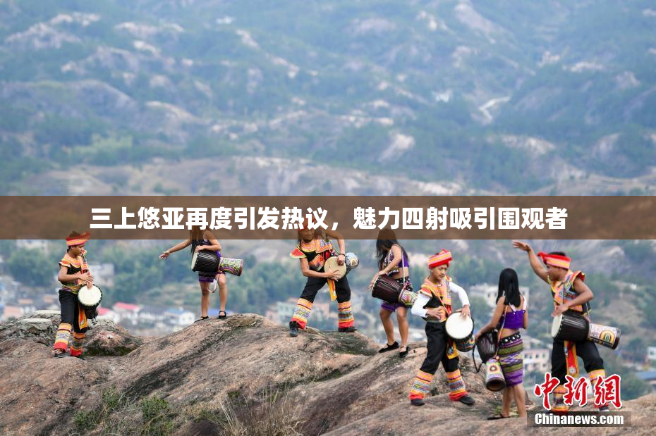 三上悠亚再度引发热议，魅力四射吸引围观者