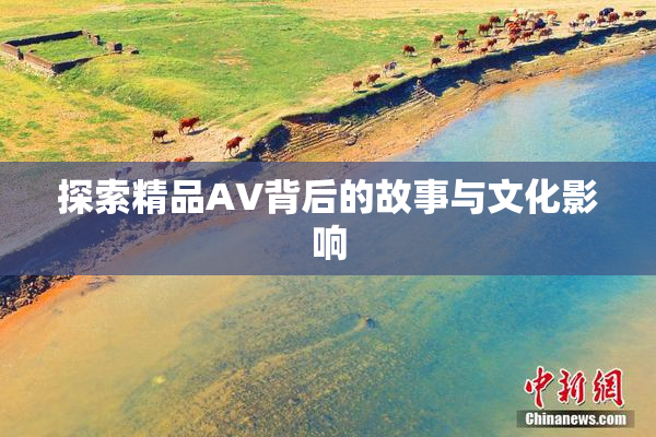 探索精品AV背后的故事与文化影响