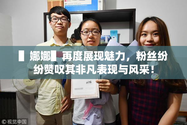 ▌娜娜▌再度展现魅力，粉丝纷纷赞叹其非凡表现与风采！