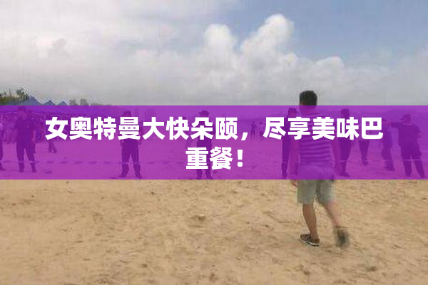女奥特曼大快朵颐，尽享美味巴重餐！
