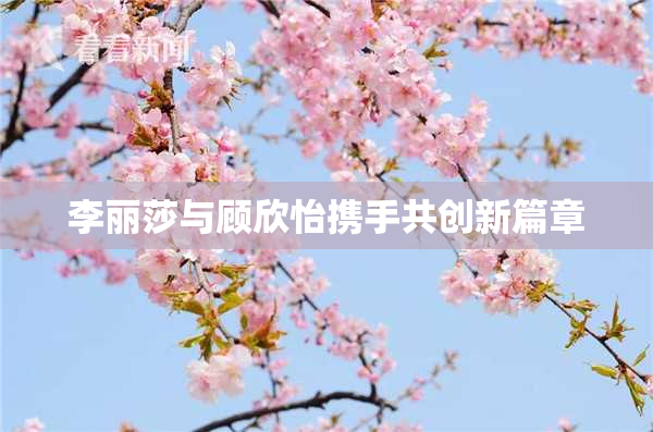 李丽莎与顾欣怡携手共创新篇章