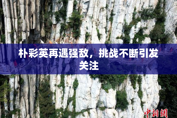 朴彩英再遇强敌，挑战不断引发关注